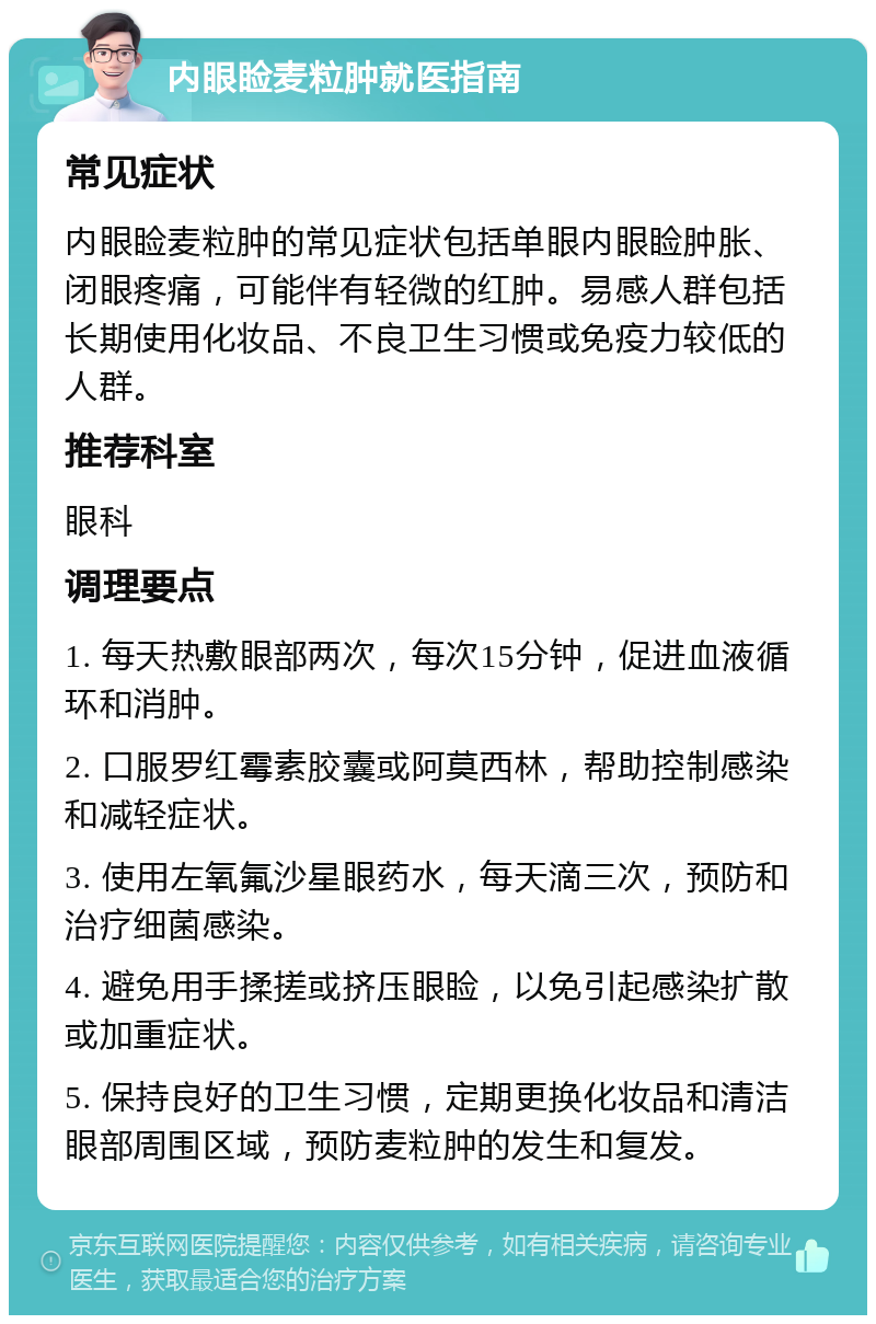 内眼睑麦粒肿就医指南 常见症状 内眼睑麦粒肿的常见症状包括单眼内眼睑肿胀、闭眼疼痛，可能伴有轻微的红肿。易感人群包括长期使用化妆品、不良卫生习惯或免疫力较低的人群。 推荐科室 眼科 调理要点 1. 每天热敷眼部两次，每次15分钟，促进血液循环和消肿。 2. 口服罗红霉素胶囊或阿莫西林，帮助控制感染和减轻症状。 3. 使用左氧氟沙星眼药水，每天滴三次，预防和治疗细菌感染。 4. 避免用手揉搓或挤压眼睑，以免引起感染扩散或加重症状。 5. 保持良好的卫生习惯，定期更换化妆品和清洁眼部周围区域，预防麦粒肿的发生和复发。