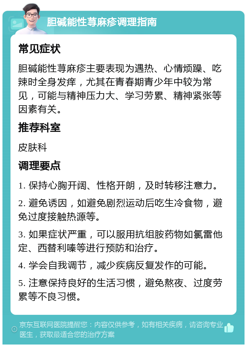 胆碱能性荨麻疹调理指南 常见症状 胆碱能性荨麻疹主要表现为遇热、心情烦躁、吃辣时全身发痒，尤其在青春期青少年中较为常见，可能与精神压力大、学习劳累、精神紧张等因素有关。 推荐科室 皮肤科 调理要点 1. 保持心胸开阔、性格开朗，及时转移注意力。 2. 避免诱因，如避免剧烈运动后吃生冷食物，避免过度接触热源等。 3. 如果症状严重，可以服用抗组胺药物如氯雷他定、西替利嗪等进行预防和治疗。 4. 学会自我调节，减少疾病反复发作的可能。 5. 注意保持良好的生活习惯，避免熬夜、过度劳累等不良习惯。