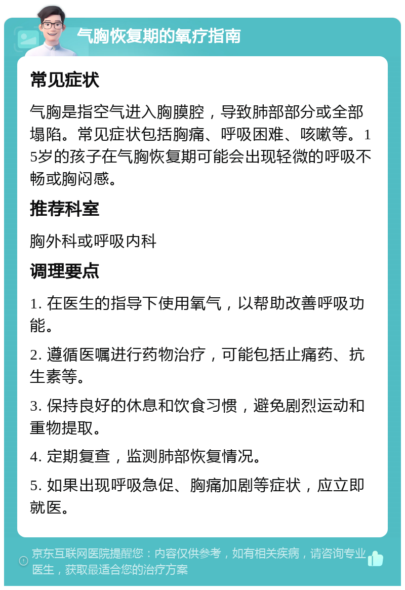 气胸恢复期的氧疗指南 常见症状 气胸是指空气进入胸膜腔，导致肺部部分或全部塌陷。常见症状包括胸痛、呼吸困难、咳嗽等。15岁的孩子在气胸恢复期可能会出现轻微的呼吸不畅或胸闷感。 推荐科室 胸外科或呼吸内科 调理要点 1. 在医生的指导下使用氧气，以帮助改善呼吸功能。 2. 遵循医嘱进行药物治疗，可能包括止痛药、抗生素等。 3. 保持良好的休息和饮食习惯，避免剧烈运动和重物提取。 4. 定期复查，监测肺部恢复情况。 5. 如果出现呼吸急促、胸痛加剧等症状，应立即就医。