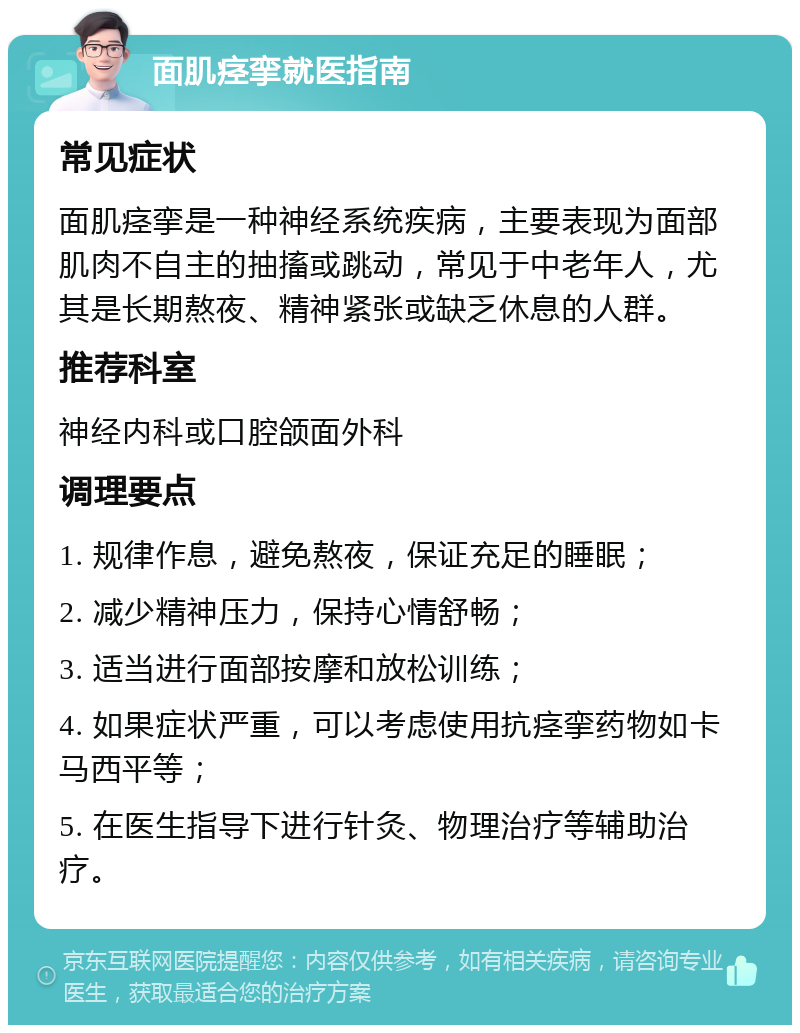 面肌痉挛就医指南 常见症状 面肌痉挛是一种神经系统疾病，主要表现为面部肌肉不自主的抽搐或跳动，常见于中老年人，尤其是长期熬夜、精神紧张或缺乏休息的人群。 推荐科室 神经内科或口腔颌面外科 调理要点 1. 规律作息，避免熬夜，保证充足的睡眠； 2. 减少精神压力，保持心情舒畅； 3. 适当进行面部按摩和放松训练； 4. 如果症状严重，可以考虑使用抗痉挛药物如卡马西平等； 5. 在医生指导下进行针灸、物理治疗等辅助治疗。