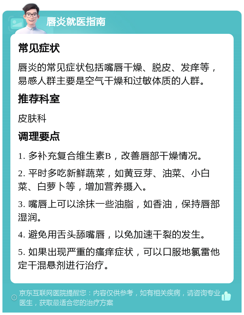 唇炎就医指南 常见症状 唇炎的常见症状包括嘴唇干燥、脱皮、发痒等，易感人群主要是空气干燥和过敏体质的人群。 推荐科室 皮肤科 调理要点 1. 多补充复合维生素B，改善唇部干燥情况。 2. 平时多吃新鲜蔬菜，如黄豆芽、油菜、小白菜、白萝卜等，增加营养摄入。 3. 嘴唇上可以涂抹一些油脂，如香油，保持唇部湿润。 4. 避免用舌头舔嘴唇，以免加速干裂的发生。 5. 如果出现严重的瘙痒症状，可以口服地氯雷他定干混悬剂进行治疗。