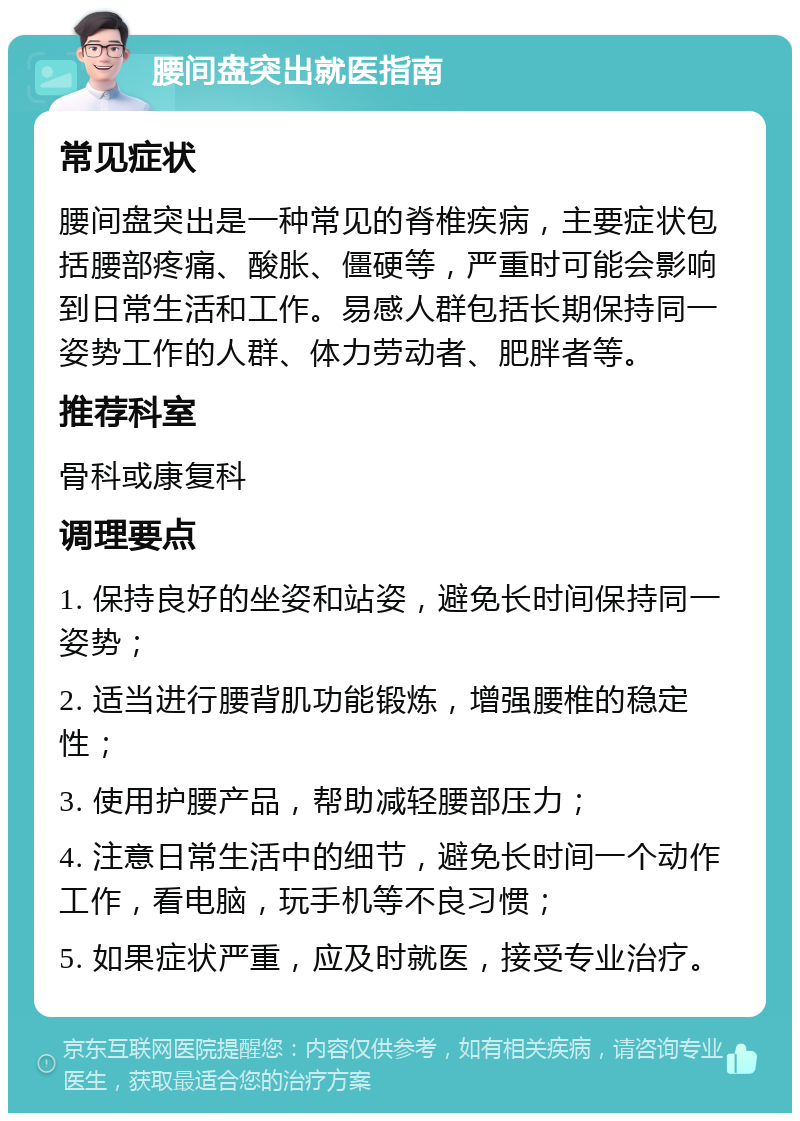 腰间盘突出就医指南 常见症状 腰间盘突出是一种常见的脊椎疾病，主要症状包括腰部疼痛、酸胀、僵硬等，严重时可能会影响到日常生活和工作。易感人群包括长期保持同一姿势工作的人群、体力劳动者、肥胖者等。 推荐科室 骨科或康复科 调理要点 1. 保持良好的坐姿和站姿，避免长时间保持同一姿势； 2. 适当进行腰背肌功能锻炼，增强腰椎的稳定性； 3. 使用护腰产品，帮助减轻腰部压力； 4. 注意日常生活中的细节，避免长时间一个动作工作，看电脑，玩手机等不良习惯； 5. 如果症状严重，应及时就医，接受专业治疗。