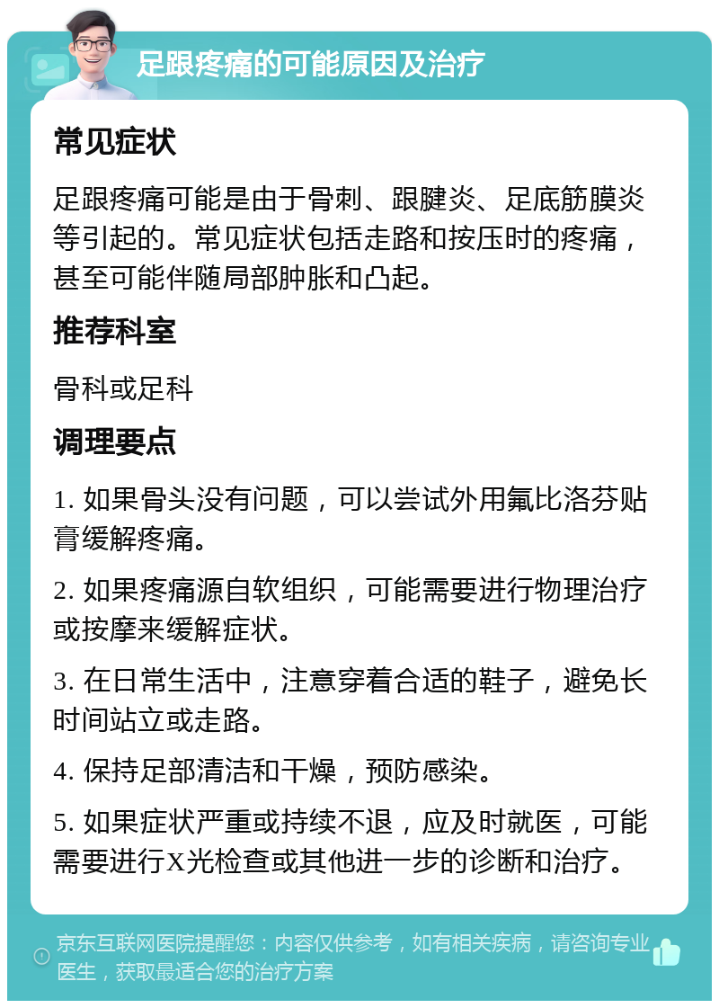 足跟疼痛的可能原因及治疗 常见症状 足跟疼痛可能是由于骨刺、跟腱炎、足底筋膜炎等引起的。常见症状包括走路和按压时的疼痛，甚至可能伴随局部肿胀和凸起。 推荐科室 骨科或足科 调理要点 1. 如果骨头没有问题，可以尝试外用氟比洛芬贴膏缓解疼痛。 2. 如果疼痛源自软组织，可能需要进行物理治疗或按摩来缓解症状。 3. 在日常生活中，注意穿着合适的鞋子，避免长时间站立或走路。 4. 保持足部清洁和干燥，预防感染。 5. 如果症状严重或持续不退，应及时就医，可能需要进行X光检查或其他进一步的诊断和治疗。