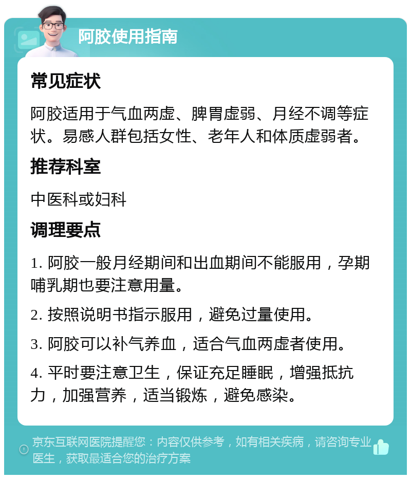 阿胶使用指南 常见症状 阿胶适用于气血两虚、脾胃虚弱、月经不调等症状。易感人群包括女性、老年人和体质虚弱者。 推荐科室 中医科或妇科 调理要点 1. 阿胶一般月经期间和出血期间不能服用，孕期哺乳期也要注意用量。 2. 按照说明书指示服用，避免过量使用。 3. 阿胶可以补气养血，适合气血两虚者使用。 4. 平时要注意卫生，保证充足睡眠，增强抵抗力，加强营养，适当锻炼，避免感染。