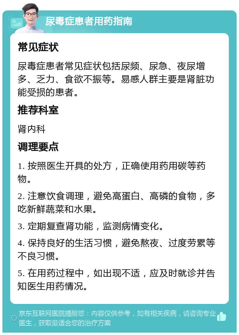 尿毒症患者用药指南 常见症状 尿毒症患者常见症状包括尿频、尿急、夜尿增多、乏力、食欲不振等。易感人群主要是肾脏功能受损的患者。 推荐科室 肾内科 调理要点 1. 按照医生开具的处方，正确使用药用碳等药物。 2. 注意饮食调理，避免高蛋白、高磷的食物，多吃新鲜蔬菜和水果。 3. 定期复查肾功能，监测病情变化。 4. 保持良好的生活习惯，避免熬夜、过度劳累等不良习惯。 5. 在用药过程中，如出现不适，应及时就诊并告知医生用药情况。