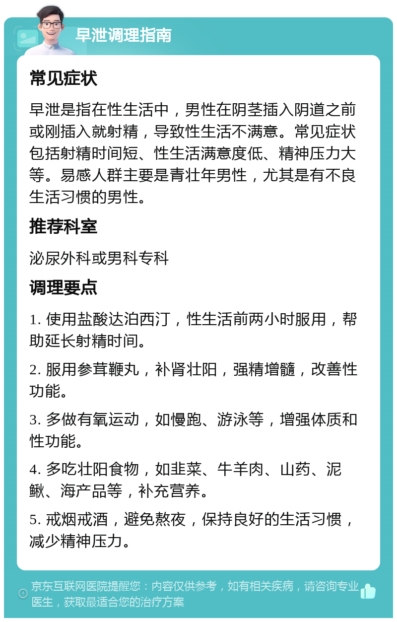 早泄调理指南 常见症状 早泄是指在性生活中，男性在阴茎插入阴道之前或刚插入就射精，导致性生活不满意。常见症状包括射精时间短、性生活满意度低、精神压力大等。易感人群主要是青壮年男性，尤其是有不良生活习惯的男性。 推荐科室 泌尿外科或男科专科 调理要点 1. 使用盐酸达泊西汀，性生活前两小时服用，帮助延长射精时间。 2. 服用参茸鞭丸，补肾壮阳，强精增髓，改善性功能。 3. 多做有氧运动，如慢跑、游泳等，增强体质和性功能。 4. 多吃壮阳食物，如韭菜、牛羊肉、山药、泥鳅、海产品等，补充营养。 5. 戒烟戒酒，避免熬夜，保持良好的生活习惯，减少精神压力。