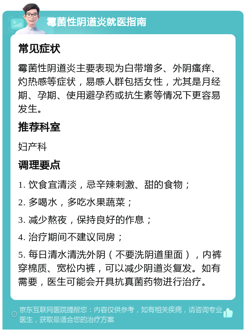 霉菌性阴道炎就医指南 常见症状 霉菌性阴道炎主要表现为白带增多、外阴瘙痒、灼热感等症状，易感人群包括女性，尤其是月经期、孕期、使用避孕药或抗生素等情况下更容易发生。 推荐科室 妇产科 调理要点 1. 饮食宜清淡，忌辛辣刺激、甜的食物； 2. 多喝水，多吃水果蔬菜； 3. 减少熬夜，保持良好的作息； 4. 治疗期间不建议同房； 5. 每日清水清洗外阴（不要洗阴道里面），内裤穿棉质、宽松内裤，可以减少阴道炎复发。如有需要，医生可能会开具抗真菌药物进行治疗。