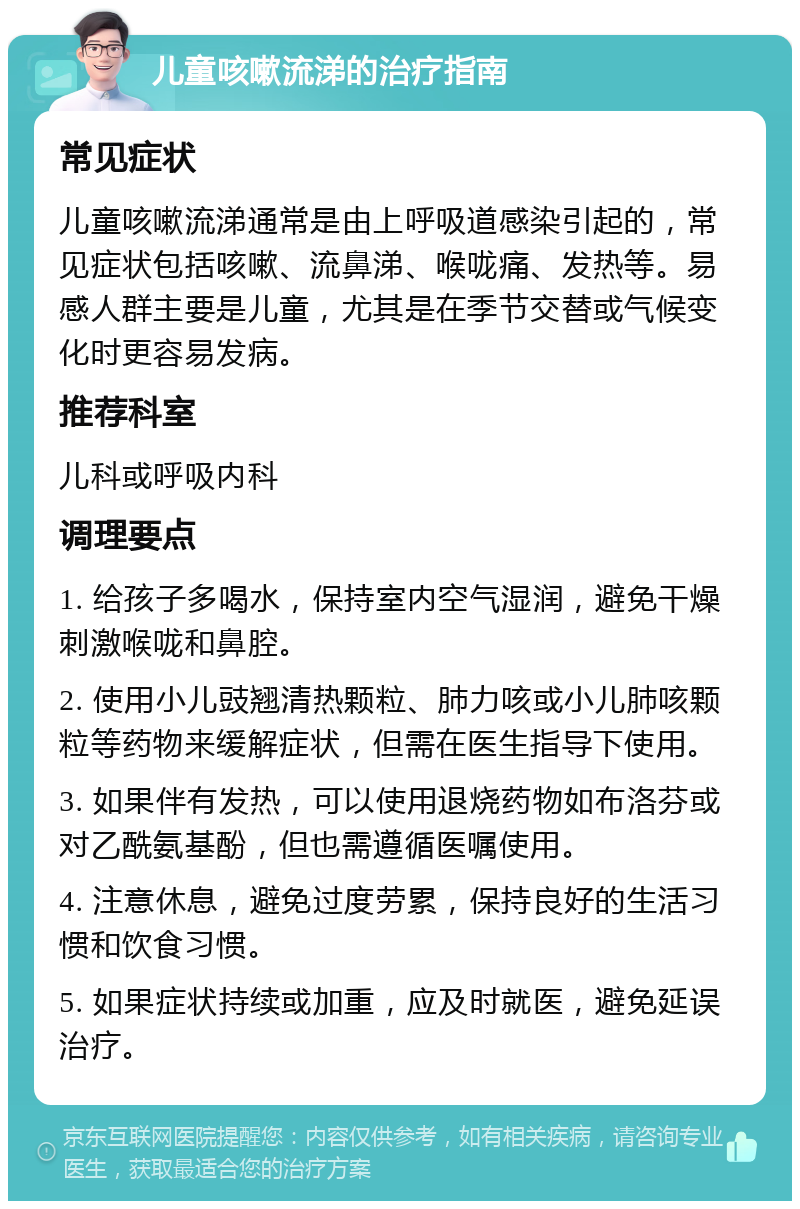 儿童咳嗽流涕的治疗指南 常见症状 儿童咳嗽流涕通常是由上呼吸道感染引起的，常见症状包括咳嗽、流鼻涕、喉咙痛、发热等。易感人群主要是儿童，尤其是在季节交替或气候变化时更容易发病。 推荐科室 儿科或呼吸内科 调理要点 1. 给孩子多喝水，保持室内空气湿润，避免干燥刺激喉咙和鼻腔。 2. 使用小儿豉翘清热颗粒、肺力咳或小儿肺咳颗粒等药物来缓解症状，但需在医生指导下使用。 3. 如果伴有发热，可以使用退烧药物如布洛芬或对乙酰氨基酚，但也需遵循医嘱使用。 4. 注意休息，避免过度劳累，保持良好的生活习惯和饮食习惯。 5. 如果症状持续或加重，应及时就医，避免延误治疗。