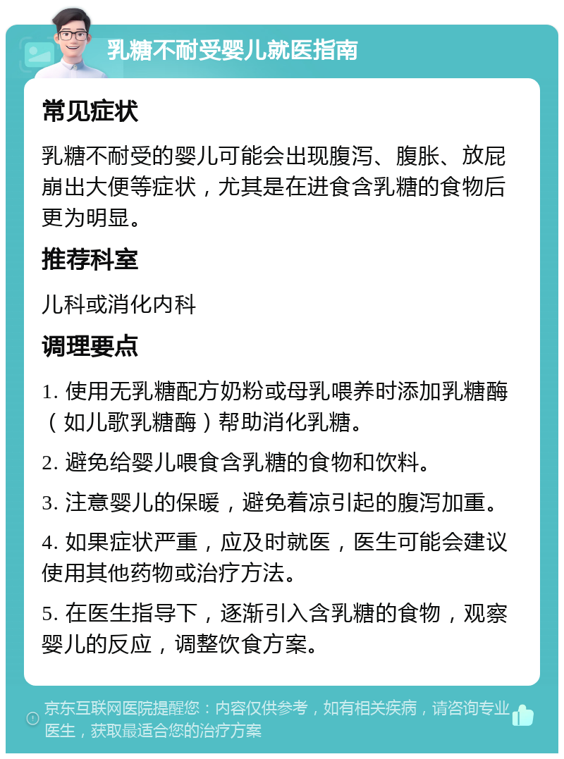 乳糖不耐受婴儿就医指南 常见症状 乳糖不耐受的婴儿可能会出现腹泻、腹胀、放屁崩出大便等症状，尤其是在进食含乳糖的食物后更为明显。 推荐科室 儿科或消化内科 调理要点 1. 使用无乳糖配方奶粉或母乳喂养时添加乳糖酶（如儿歌乳糖酶）帮助消化乳糖。 2. 避免给婴儿喂食含乳糖的食物和饮料。 3. 注意婴儿的保暖，避免着凉引起的腹泻加重。 4. 如果症状严重，应及时就医，医生可能会建议使用其他药物或治疗方法。 5. 在医生指导下，逐渐引入含乳糖的食物，观察婴儿的反应，调整饮食方案。