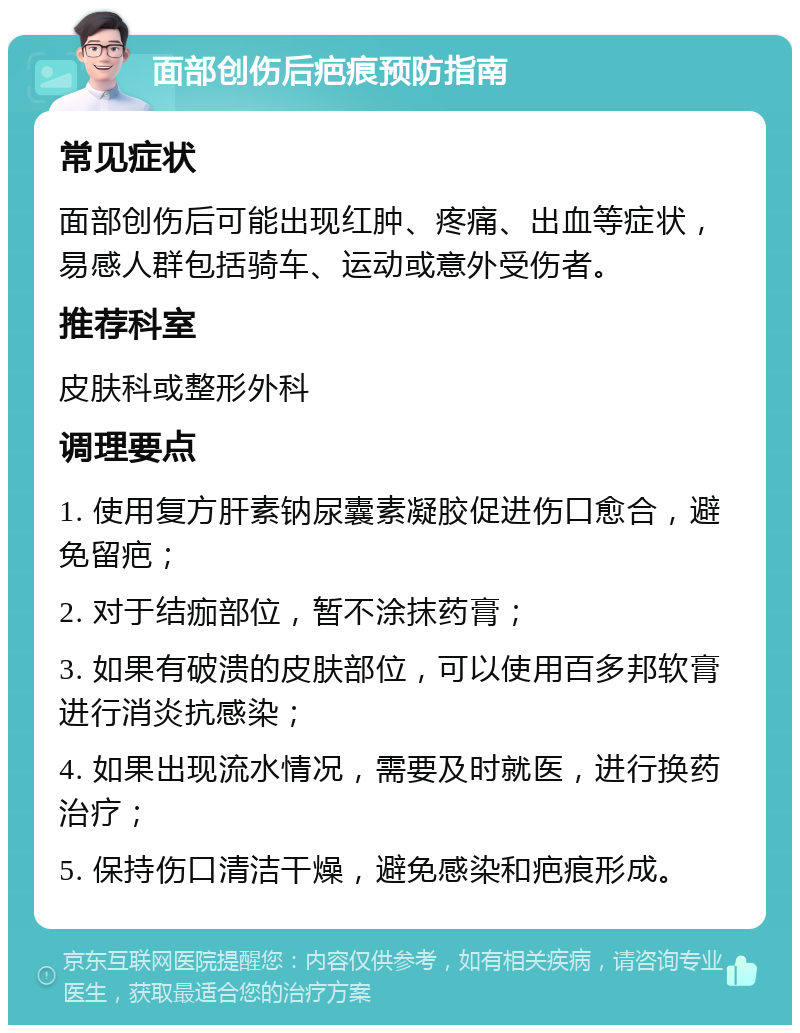 面部创伤后疤痕预防指南 常见症状 面部创伤后可能出现红肿、疼痛、出血等症状，易感人群包括骑车、运动或意外受伤者。 推荐科室 皮肤科或整形外科 调理要点 1. 使用复方肝素钠尿囊素凝胶促进伤口愈合，避免留疤； 2. 对于结痂部位，暂不涂抹药膏； 3. 如果有破溃的皮肤部位，可以使用百多邦软膏进行消炎抗感染； 4. 如果出现流水情况，需要及时就医，进行换药治疗； 5. 保持伤口清洁干燥，避免感染和疤痕形成。