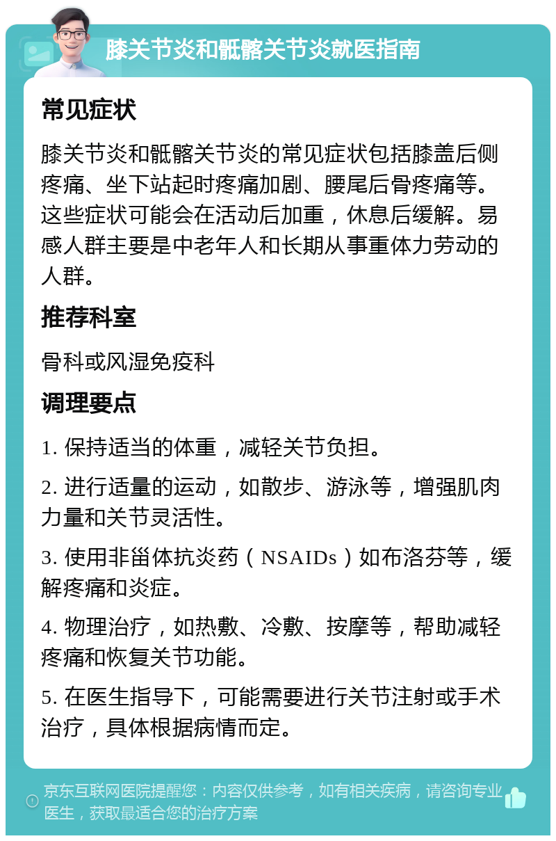 膝关节炎和骶髂关节炎就医指南 常见症状 膝关节炎和骶髂关节炎的常见症状包括膝盖后侧疼痛、坐下站起时疼痛加剧、腰尾后骨疼痛等。这些症状可能会在活动后加重，休息后缓解。易感人群主要是中老年人和长期从事重体力劳动的人群。 推荐科室 骨科或风湿免疫科 调理要点 1. 保持适当的体重，减轻关节负担。 2. 进行适量的运动，如散步、游泳等，增强肌肉力量和关节灵活性。 3. 使用非甾体抗炎药（NSAIDs）如布洛芬等，缓解疼痛和炎症。 4. 物理治疗，如热敷、冷敷、按摩等，帮助减轻疼痛和恢复关节功能。 5. 在医生指导下，可能需要进行关节注射或手术治疗，具体根据病情而定。