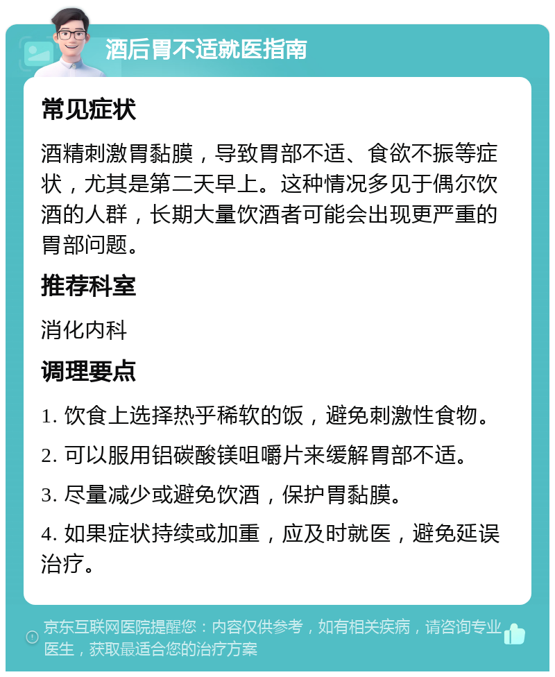 酒后胃不适就医指南 常见症状 酒精刺激胃黏膜，导致胃部不适、食欲不振等症状，尤其是第二天早上。这种情况多见于偶尔饮酒的人群，长期大量饮酒者可能会出现更严重的胃部问题。 推荐科室 消化内科 调理要点 1. 饮食上选择热乎稀软的饭，避免刺激性食物。 2. 可以服用铝碳酸镁咀嚼片来缓解胃部不适。 3. 尽量减少或避免饮酒，保护胃黏膜。 4. 如果症状持续或加重，应及时就医，避免延误治疗。