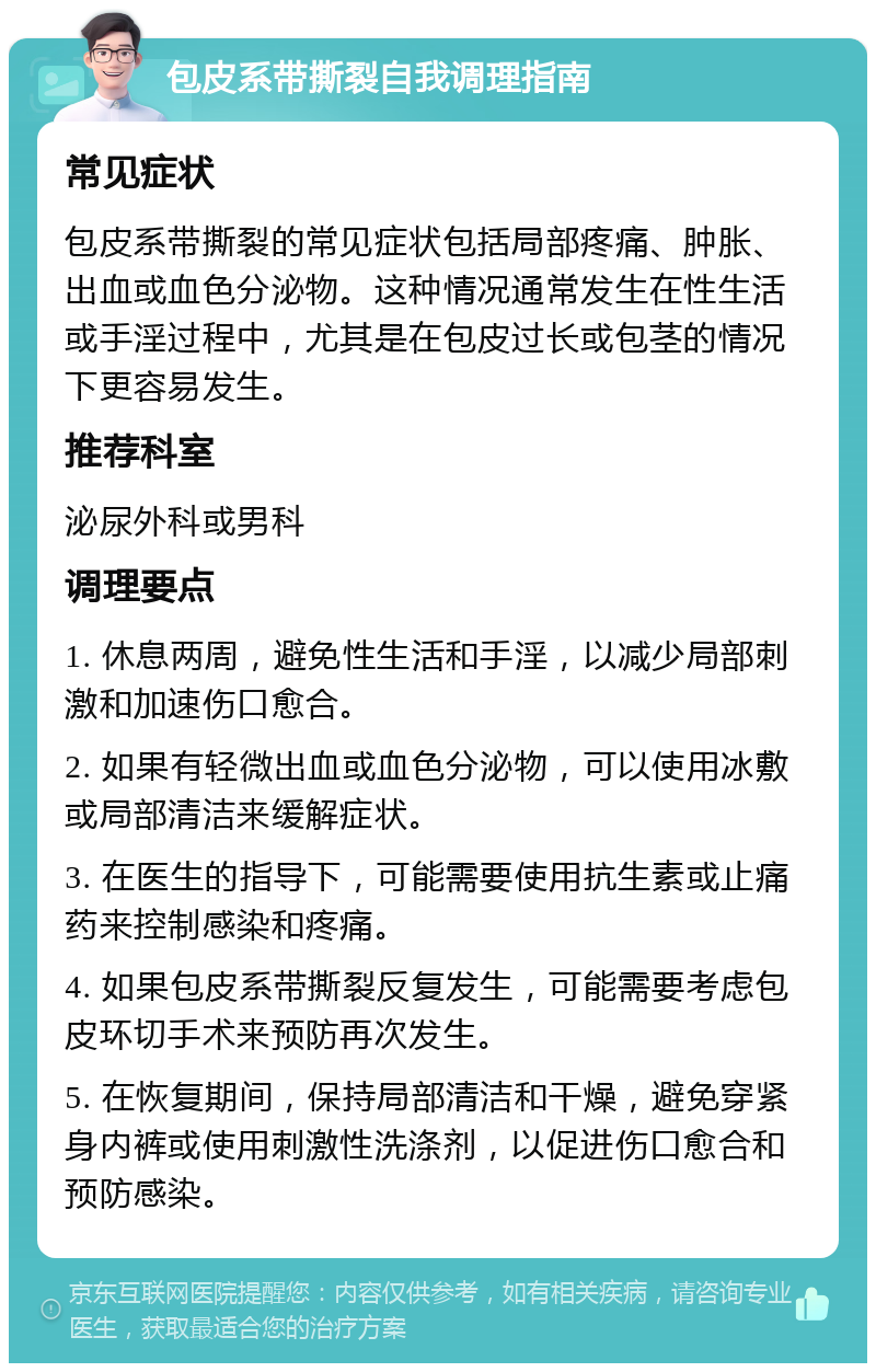 包皮系带撕裂自我调理指南 常见症状 包皮系带撕裂的常见症状包括局部疼痛、肿胀、出血或血色分泌物。这种情况通常发生在性生活或手淫过程中，尤其是在包皮过长或包茎的情况下更容易发生。 推荐科室 泌尿外科或男科 调理要点 1. 休息两周，避免性生活和手淫，以减少局部刺激和加速伤口愈合。 2. 如果有轻微出血或血色分泌物，可以使用冰敷或局部清洁来缓解症状。 3. 在医生的指导下，可能需要使用抗生素或止痛药来控制感染和疼痛。 4. 如果包皮系带撕裂反复发生，可能需要考虑包皮环切手术来预防再次发生。 5. 在恢复期间，保持局部清洁和干燥，避免穿紧身内裤或使用刺激性洗涤剂，以促进伤口愈合和预防感染。