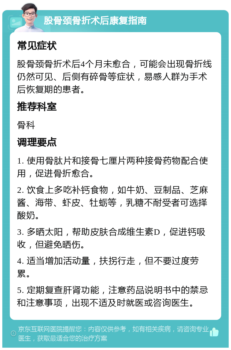 股骨颈骨折术后康复指南 常见症状 股骨颈骨折术后4个月未愈合，可能会出现骨折线仍然可见、后侧有碎骨等症状，易感人群为手术后恢复期的患者。 推荐科室 骨科 调理要点 1. 使用骨肽片和接骨七厘片两种接骨药物配合使用，促进骨折愈合。 2. 饮食上多吃补钙食物，如牛奶、豆制品、芝麻酱、海带、虾皮、牡蛎等，乳糖不耐受者可选择酸奶。 3. 多晒太阳，帮助皮肤合成维生素D，促进钙吸收，但避免晒伤。 4. 适当增加活动量，扶拐行走，但不要过度劳累。 5. 定期复查肝肾功能，注意药品说明书中的禁忌和注意事项，出现不适及时就医或咨询医生。