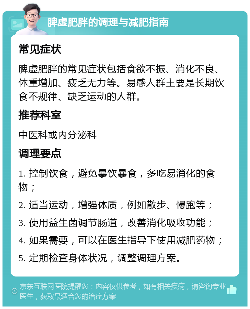 脾虚肥胖的调理与减肥指南 常见症状 脾虚肥胖的常见症状包括食欲不振、消化不良、体重增加、疲乏无力等。易感人群主要是长期饮食不规律、缺乏运动的人群。 推荐科室 中医科或内分泌科 调理要点 1. 控制饮食，避免暴饮暴食，多吃易消化的食物； 2. 适当运动，增强体质，例如散步、慢跑等； 3. 使用益生菌调节肠道，改善消化吸收功能； 4. 如果需要，可以在医生指导下使用减肥药物； 5. 定期检查身体状况，调整调理方案。