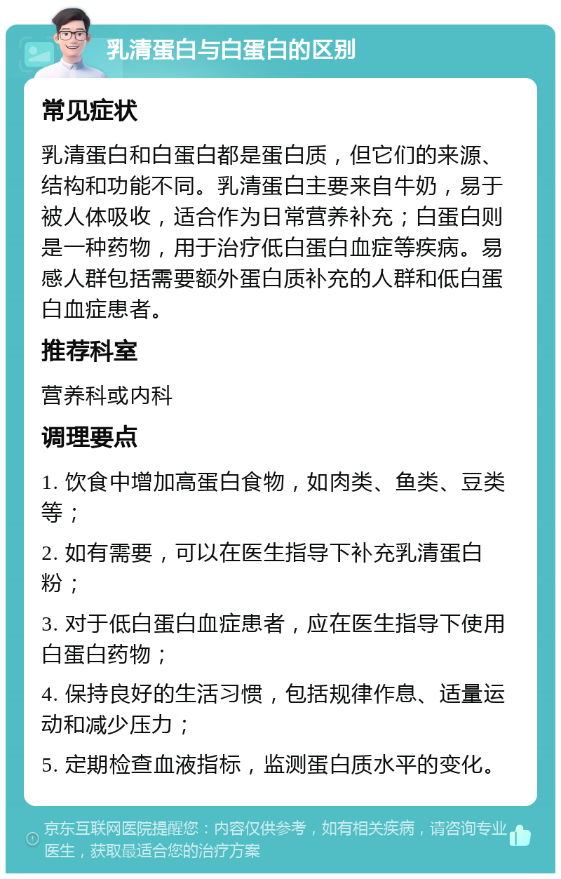 乳清蛋白与白蛋白的区别 常见症状 乳清蛋白和白蛋白都是蛋白质，但它们的来源、结构和功能不同。乳清蛋白主要来自牛奶，易于被人体吸收，适合作为日常营养补充；白蛋白则是一种药物，用于治疗低白蛋白血症等疾病。易感人群包括需要额外蛋白质补充的人群和低白蛋白血症患者。 推荐科室 营养科或内科 调理要点 1. 饮食中增加高蛋白食物，如肉类、鱼类、豆类等； 2. 如有需要，可以在医生指导下补充乳清蛋白粉； 3. 对于低白蛋白血症患者，应在医生指导下使用白蛋白药物； 4. 保持良好的生活习惯，包括规律作息、适量运动和减少压力； 5. 定期检查血液指标，监测蛋白质水平的变化。