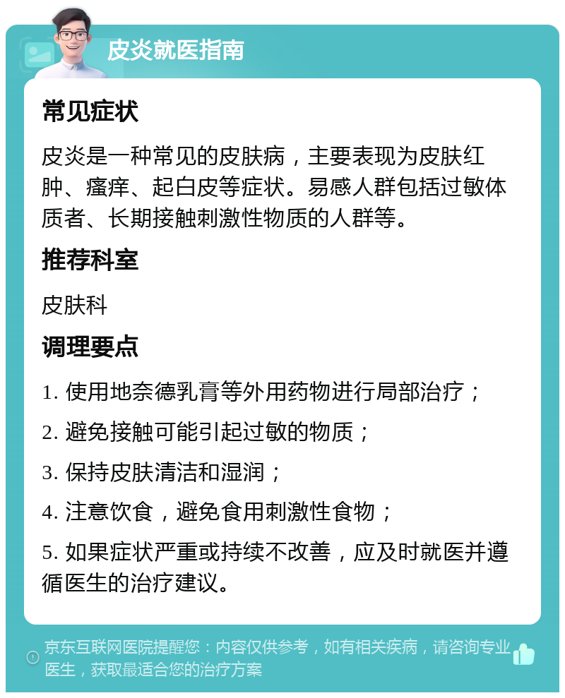 皮炎就医指南 常见症状 皮炎是一种常见的皮肤病，主要表现为皮肤红肿、瘙痒、起白皮等症状。易感人群包括过敏体质者、长期接触刺激性物质的人群等。 推荐科室 皮肤科 调理要点 1. 使用地奈德乳膏等外用药物进行局部治疗； 2. 避免接触可能引起过敏的物质； 3. 保持皮肤清洁和湿润； 4. 注意饮食，避免食用刺激性食物； 5. 如果症状严重或持续不改善，应及时就医并遵循医生的治疗建议。