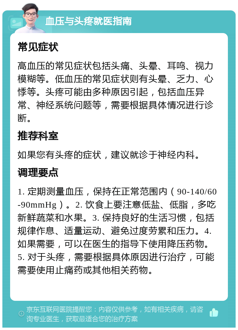 血压与头疼就医指南 常见症状 高血压的常见症状包括头痛、头晕、耳鸣、视力模糊等。低血压的常见症状则有头晕、乏力、心悸等。头疼可能由多种原因引起，包括血压异常、神经系统问题等，需要根据具体情况进行诊断。 推荐科室 如果您有头疼的症状，建议就诊于神经内科。 调理要点 1. 定期测量血压，保持在正常范围内（90-140/60-90mmHg）。2. 饮食上要注意低盐、低脂，多吃新鲜蔬菜和水果。3. 保持良好的生活习惯，包括规律作息、适量运动、避免过度劳累和压力。4. 如果需要，可以在医生的指导下使用降压药物。5. 对于头疼，需要根据具体原因进行治疗，可能需要使用止痛药或其他相关药物。