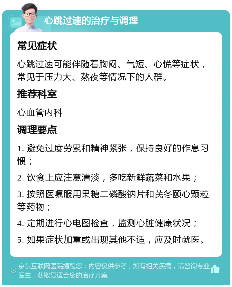 心跳过速的治疗与调理 常见症状 心跳过速可能伴随着胸闷、气短、心慌等症状，常见于压力大、熬夜等情况下的人群。 推荐科室 心血管内科 调理要点 1. 避免过度劳累和精神紧张，保持良好的作息习惯； 2. 饮食上应注意清淡，多吃新鲜蔬菜和水果； 3. 按照医嘱服用果糖二磷酸钠片和芪冬颐心颗粒等药物； 4. 定期进行心电图检查，监测心脏健康状况； 5. 如果症状加重或出现其他不适，应及时就医。