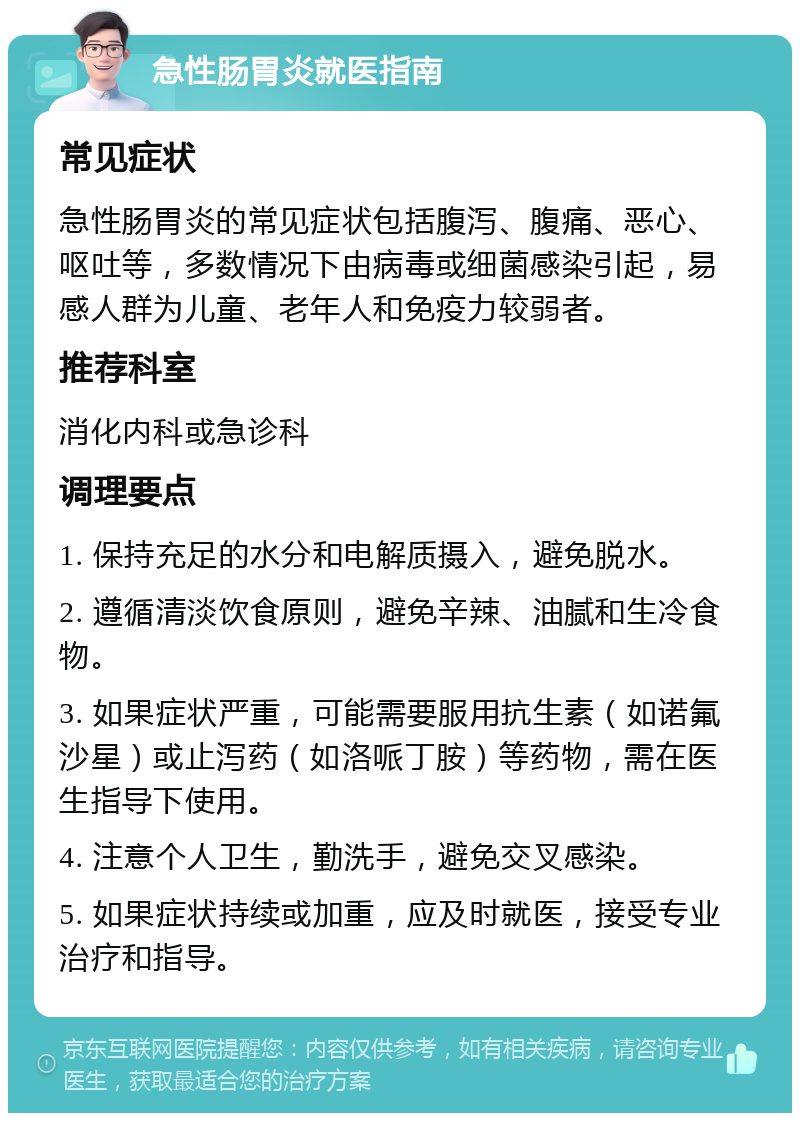 急性肠胃炎就医指南 常见症状 急性肠胃炎的常见症状包括腹泻、腹痛、恶心、呕吐等，多数情况下由病毒或细菌感染引起，易感人群为儿童、老年人和免疫力较弱者。 推荐科室 消化内科或急诊科 调理要点 1. 保持充足的水分和电解质摄入，避免脱水。 2. 遵循清淡饮食原则，避免辛辣、油腻和生冷食物。 3. 如果症状严重，可能需要服用抗生素（如诺氟沙星）或止泻药（如洛哌丁胺）等药物，需在医生指导下使用。 4. 注意个人卫生，勤洗手，避免交叉感染。 5. 如果症状持续或加重，应及时就医，接受专业治疗和指导。