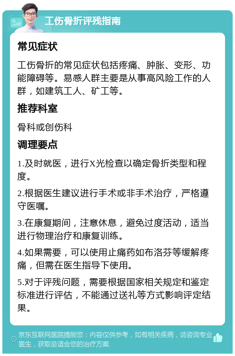 工伤骨折评残指南 常见症状 工伤骨折的常见症状包括疼痛、肿胀、变形、功能障碍等。易感人群主要是从事高风险工作的人群，如建筑工人、矿工等。 推荐科室 骨科或创伤科 调理要点 1.及时就医，进行X光检查以确定骨折类型和程度。 2.根据医生建议进行手术或非手术治疗，严格遵守医嘱。 3.在康复期间，注意休息，避免过度活动，适当进行物理治疗和康复训练。 4.如果需要，可以使用止痛药如布洛芬等缓解疼痛，但需在医生指导下使用。 5.对于评残问题，需要根据国家相关规定和鉴定标准进行评估，不能通过送礼等方式影响评定结果。