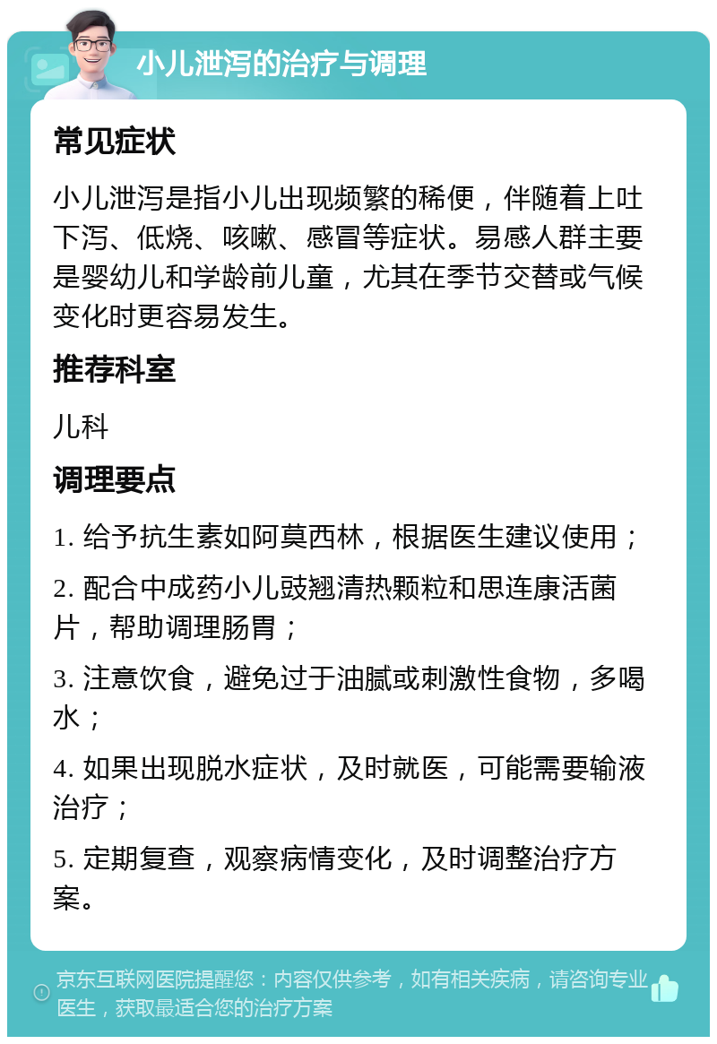 小儿泄泻的治疗与调理 常见症状 小儿泄泻是指小儿出现频繁的稀便，伴随着上吐下泻、低烧、咳嗽、感冒等症状。易感人群主要是婴幼儿和学龄前儿童，尤其在季节交替或气候变化时更容易发生。 推荐科室 儿科 调理要点 1. 给予抗生素如阿莫西林，根据医生建议使用； 2. 配合中成药小儿豉翘清热颗粒和思连康活菌片，帮助调理肠胃； 3. 注意饮食，避免过于油腻或刺激性食物，多喝水； 4. 如果出现脱水症状，及时就医，可能需要输液治疗； 5. 定期复查，观察病情变化，及时调整治疗方案。