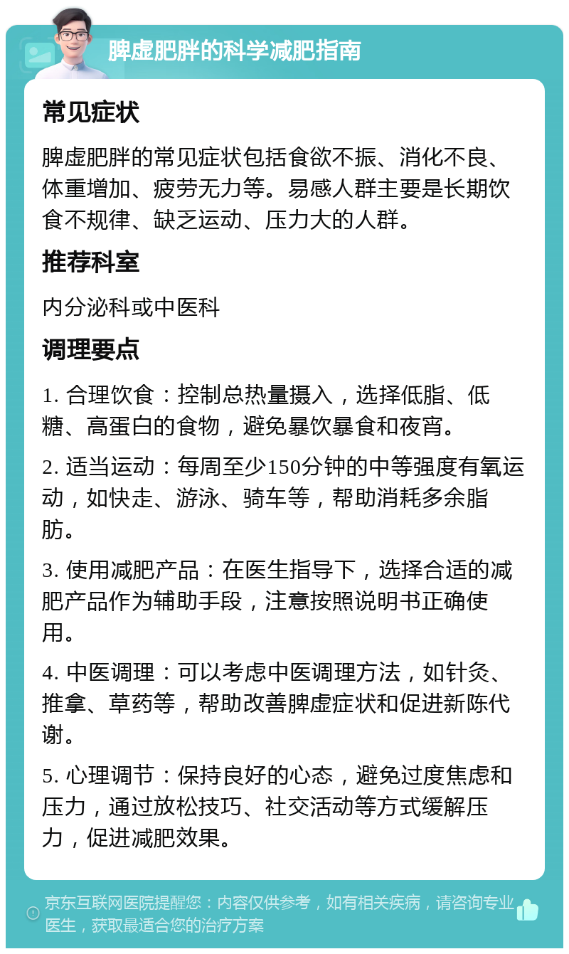 脾虚肥胖的科学减肥指南 常见症状 脾虚肥胖的常见症状包括食欲不振、消化不良、体重增加、疲劳无力等。易感人群主要是长期饮食不规律、缺乏运动、压力大的人群。 推荐科室 内分泌科或中医科 调理要点 1. 合理饮食：控制总热量摄入，选择低脂、低糖、高蛋白的食物，避免暴饮暴食和夜宵。 2. 适当运动：每周至少150分钟的中等强度有氧运动，如快走、游泳、骑车等，帮助消耗多余脂肪。 3. 使用减肥产品：在医生指导下，选择合适的减肥产品作为辅助手段，注意按照说明书正确使用。 4. 中医调理：可以考虑中医调理方法，如针灸、推拿、草药等，帮助改善脾虚症状和促进新陈代谢。 5. 心理调节：保持良好的心态，避免过度焦虑和压力，通过放松技巧、社交活动等方式缓解压力，促进减肥效果。