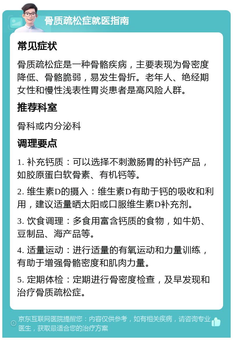 骨质疏松症就医指南 常见症状 骨质疏松症是一种骨骼疾病，主要表现为骨密度降低、骨骼脆弱，易发生骨折。老年人、绝经期女性和慢性浅表性胃炎患者是高风险人群。 推荐科室 骨科或内分泌科 调理要点 1. 补充钙质：可以选择不刺激肠胃的补钙产品，如胶原蛋白软骨素、有机钙等。 2. 维生素D的摄入：维生素D有助于钙的吸收和利用，建议适量晒太阳或口服维生素D补充剂。 3. 饮食调理：多食用富含钙质的食物，如牛奶、豆制品、海产品等。 4. 适量运动：进行适量的有氧运动和力量训练，有助于增强骨骼密度和肌肉力量。 5. 定期体检：定期进行骨密度检查，及早发现和治疗骨质疏松症。