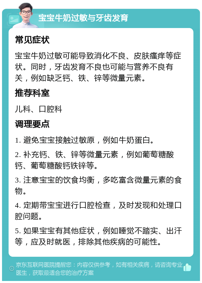 宝宝牛奶过敏与牙齿发育 常见症状 宝宝牛奶过敏可能导致消化不良、皮肤瘙痒等症状。同时，牙齿发育不良也可能与营养不良有关，例如缺乏钙、铁、锌等微量元素。 推荐科室 儿科、口腔科 调理要点 1. 避免宝宝接触过敏原，例如牛奶蛋白。 2. 补充钙、铁、锌等微量元素，例如葡萄糖酸钙、葡萄糖酸钙铁锌等。 3. 注意宝宝的饮食均衡，多吃富含微量元素的食物。 4. 定期带宝宝进行口腔检查，及时发现和处理口腔问题。 5. 如果宝宝有其他症状，例如睡觉不踏实、出汗等，应及时就医，排除其他疾病的可能性。