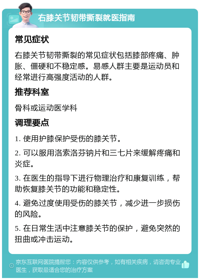 右膝关节韧带撕裂就医指南 常见症状 右膝关节韧带撕裂的常见症状包括膝部疼痛、肿胀、僵硬和不稳定感。易感人群主要是运动员和经常进行高强度活动的人群。 推荐科室 骨科或运动医学科 调理要点 1. 使用护膝保护受伤的膝关节。 2. 可以服用洛索洛芬钠片和三七片来缓解疼痛和炎症。 3. 在医生的指导下进行物理治疗和康复训练，帮助恢复膝关节的功能和稳定性。 4. 避免过度使用受伤的膝关节，减少进一步损伤的风险。 5. 在日常生活中注意膝关节的保护，避免突然的扭曲或冲击运动。