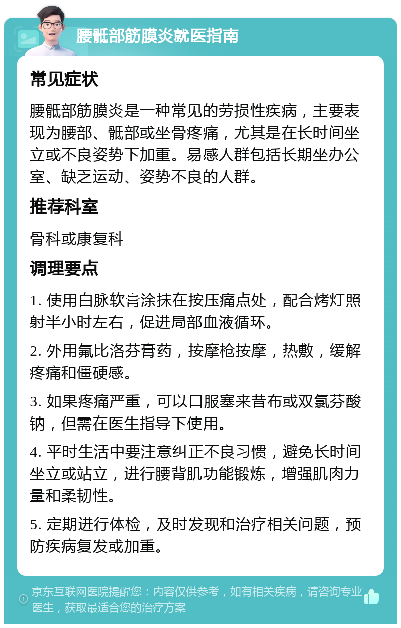 腰骶部筋膜炎就医指南 常见症状 腰骶部筋膜炎是一种常见的劳损性疾病，主要表现为腰部、骶部或坐骨疼痛，尤其是在长时间坐立或不良姿势下加重。易感人群包括长期坐办公室、缺乏运动、姿势不良的人群。 推荐科室 骨科或康复科 调理要点 1. 使用白脉软膏涂抹在按压痛点处，配合烤灯照射半小时左右，促进局部血液循环。 2. 外用氟比洛芬膏药，按摩枪按摩，热敷，缓解疼痛和僵硬感。 3. 如果疼痛严重，可以口服塞来昔布或双氯芬酸钠，但需在医生指导下使用。 4. 平时生活中要注意纠正不良习惯，避免长时间坐立或站立，进行腰背肌功能锻炼，增强肌肉力量和柔韧性。 5. 定期进行体检，及时发现和治疗相关问题，预防疾病复发或加重。