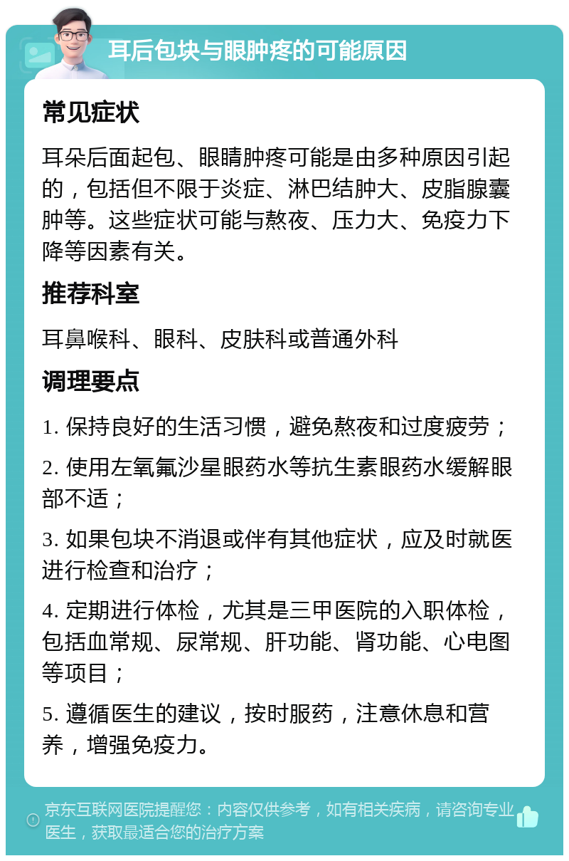 耳后包块与眼肿疼的可能原因 常见症状 耳朵后面起包、眼睛肿疼可能是由多种原因引起的，包括但不限于炎症、淋巴结肿大、皮脂腺囊肿等。这些症状可能与熬夜、压力大、免疫力下降等因素有关。 推荐科室 耳鼻喉科、眼科、皮肤科或普通外科 调理要点 1. 保持良好的生活习惯，避免熬夜和过度疲劳； 2. 使用左氧氟沙星眼药水等抗生素眼药水缓解眼部不适； 3. 如果包块不消退或伴有其他症状，应及时就医进行检查和治疗； 4. 定期进行体检，尤其是三甲医院的入职体检，包括血常规、尿常规、肝功能、肾功能、心电图等项目； 5. 遵循医生的建议，按时服药，注意休息和营养，增强免疫力。