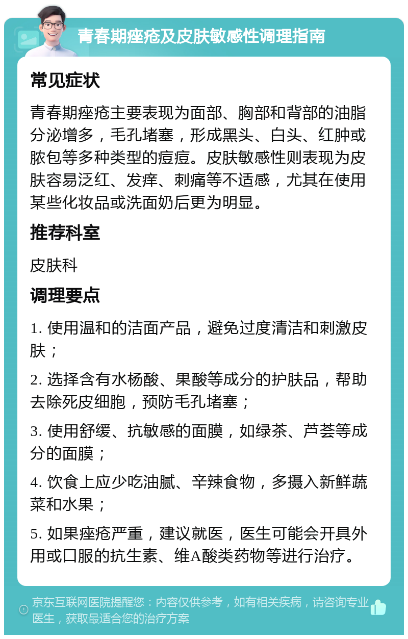 青春期痤疮及皮肤敏感性调理指南 常见症状 青春期痤疮主要表现为面部、胸部和背部的油脂分泌增多，毛孔堵塞，形成黑头、白头、红肿或脓包等多种类型的痘痘。皮肤敏感性则表现为皮肤容易泛红、发痒、刺痛等不适感，尤其在使用某些化妆品或洗面奶后更为明显。 推荐科室 皮肤科 调理要点 1. 使用温和的洁面产品，避免过度清洁和刺激皮肤； 2. 选择含有水杨酸、果酸等成分的护肤品，帮助去除死皮细胞，预防毛孔堵塞； 3. 使用舒缓、抗敏感的面膜，如绿茶、芦荟等成分的面膜； 4. 饮食上应少吃油腻、辛辣食物，多摄入新鲜蔬菜和水果； 5. 如果痤疮严重，建议就医，医生可能会开具外用或口服的抗生素、维A酸类药物等进行治疗。