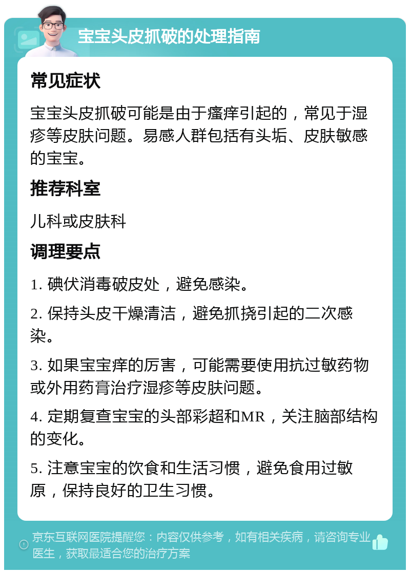 宝宝头皮抓破的处理指南 常见症状 宝宝头皮抓破可能是由于瘙痒引起的，常见于湿疹等皮肤问题。易感人群包括有头垢、皮肤敏感的宝宝。 推荐科室 儿科或皮肤科 调理要点 1. 碘伏消毒破皮处，避免感染。 2. 保持头皮干燥清洁，避免抓挠引起的二次感染。 3. 如果宝宝痒的厉害，可能需要使用抗过敏药物或外用药膏治疗湿疹等皮肤问题。 4. 定期复查宝宝的头部彩超和MR，关注脑部结构的变化。 5. 注意宝宝的饮食和生活习惯，避免食用过敏原，保持良好的卫生习惯。