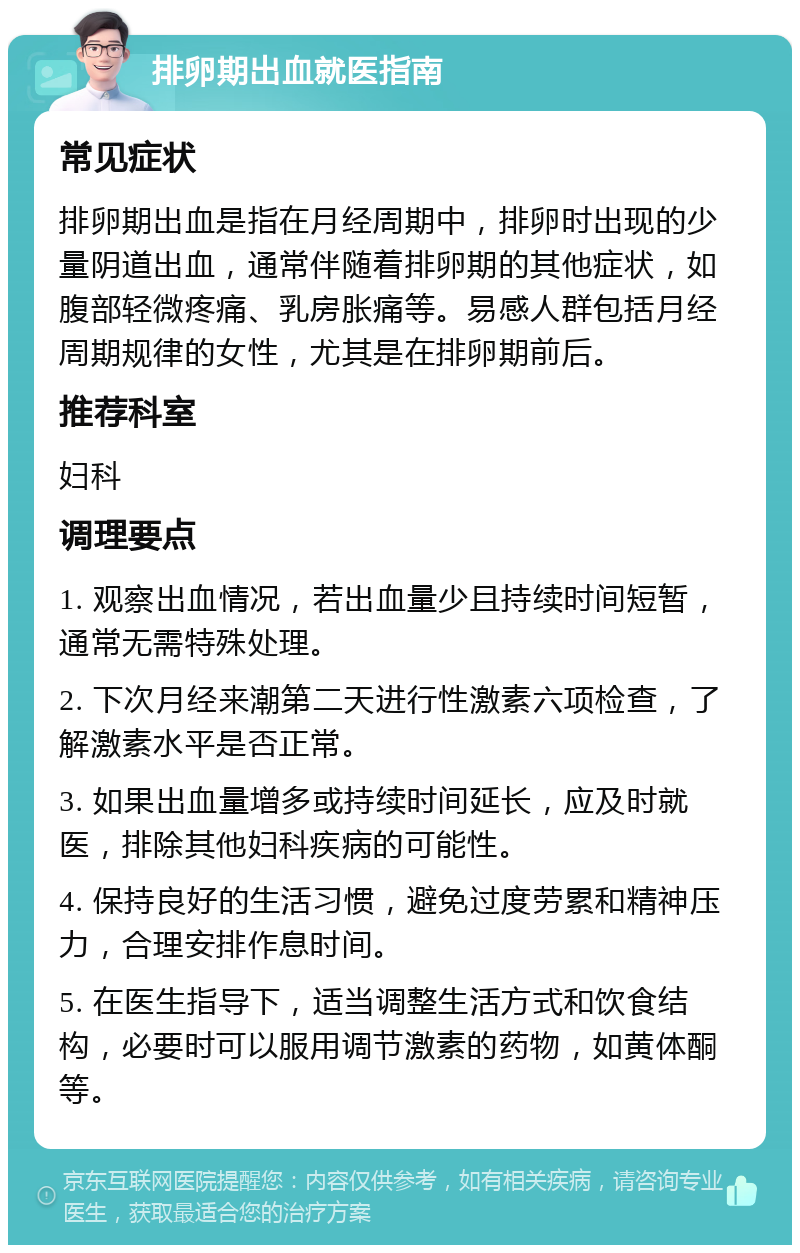 排卵期出血就医指南 常见症状 排卵期出血是指在月经周期中，排卵时出现的少量阴道出血，通常伴随着排卵期的其他症状，如腹部轻微疼痛、乳房胀痛等。易感人群包括月经周期规律的女性，尤其是在排卵期前后。 推荐科室 妇科 调理要点 1. 观察出血情况，若出血量少且持续时间短暂，通常无需特殊处理。 2. 下次月经来潮第二天进行性激素六项检查，了解激素水平是否正常。 3. 如果出血量增多或持续时间延长，应及时就医，排除其他妇科疾病的可能性。 4. 保持良好的生活习惯，避免过度劳累和精神压力，合理安排作息时间。 5. 在医生指导下，适当调整生活方式和饮食结构，必要时可以服用调节激素的药物，如黄体酮等。