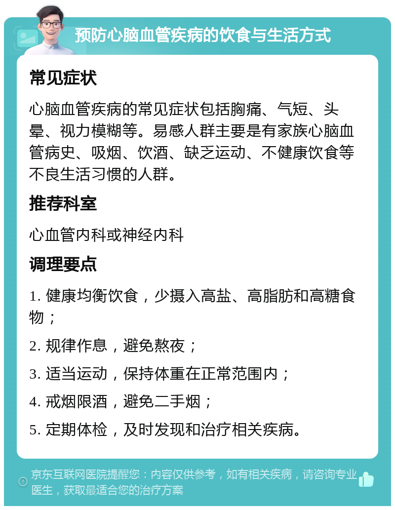 预防心脑血管疾病的饮食与生活方式 常见症状 心脑血管疾病的常见症状包括胸痛、气短、头晕、视力模糊等。易感人群主要是有家族心脑血管病史、吸烟、饮酒、缺乏运动、不健康饮食等不良生活习惯的人群。 推荐科室 心血管内科或神经内科 调理要点 1. 健康均衡饮食，少摄入高盐、高脂肪和高糖食物； 2. 规律作息，避免熬夜； 3. 适当运动，保持体重在正常范围内； 4. 戒烟限酒，避免二手烟； 5. 定期体检，及时发现和治疗相关疾病。