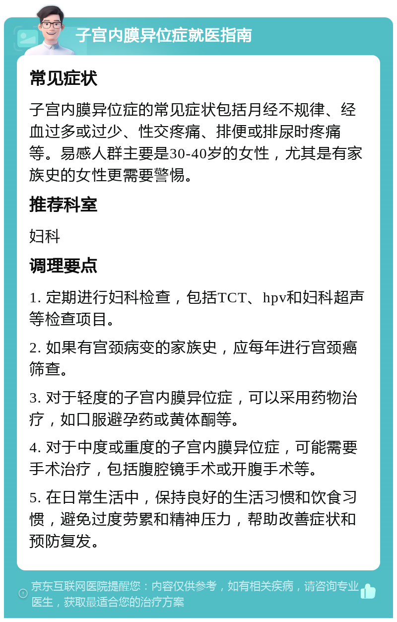 子宫内膜异位症就医指南 常见症状 子宫内膜异位症的常见症状包括月经不规律、经血过多或过少、性交疼痛、排便或排尿时疼痛等。易感人群主要是30-40岁的女性，尤其是有家族史的女性更需要警惕。 推荐科室 妇科 调理要点 1. 定期进行妇科检查，包括TCT、hpv和妇科超声等检查项目。 2. 如果有宫颈病变的家族史，应每年进行宫颈癌筛查。 3. 对于轻度的子宫内膜异位症，可以采用药物治疗，如口服避孕药或黄体酮等。 4. 对于中度或重度的子宫内膜异位症，可能需要手术治疗，包括腹腔镜手术或开腹手术等。 5. 在日常生活中，保持良好的生活习惯和饮食习惯，避免过度劳累和精神压力，帮助改善症状和预防复发。