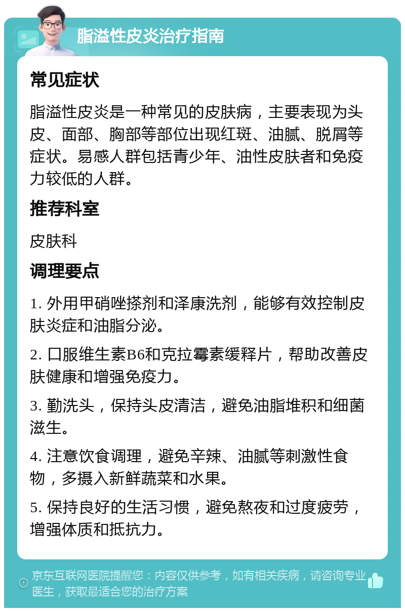 脂溢性皮炎治疗指南 常见症状 脂溢性皮炎是一种常见的皮肤病，主要表现为头皮、面部、胸部等部位出现红斑、油腻、脱屑等症状。易感人群包括青少年、油性皮肤者和免疫力较低的人群。 推荐科室 皮肤科 调理要点 1. 外用甲硝唑搽剂和泽康洗剂，能够有效控制皮肤炎症和油脂分泌。 2. 口服维生素B6和克拉霉素缓释片，帮助改善皮肤健康和增强免疫力。 3. 勤洗头，保持头皮清洁，避免油脂堆积和细菌滋生。 4. 注意饮食调理，避免辛辣、油腻等刺激性食物，多摄入新鲜蔬菜和水果。 5. 保持良好的生活习惯，避免熬夜和过度疲劳，增强体质和抵抗力。