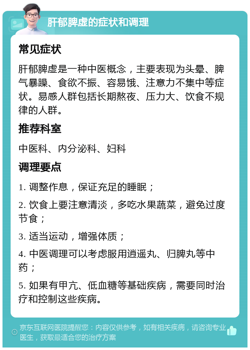 肝郁脾虚的症状和调理 常见症状 肝郁脾虚是一种中医概念，主要表现为头晕、脾气暴躁、食欲不振、容易饿、注意力不集中等症状。易感人群包括长期熬夜、压力大、饮食不规律的人群。 推荐科室 中医科、内分泌科、妇科 调理要点 1. 调整作息，保证充足的睡眠； 2. 饮食上要注意清淡，多吃水果蔬菜，避免过度节食； 3. 适当运动，增强体质； 4. 中医调理可以考虑服用逍遥丸、归脾丸等中药； 5. 如果有甲亢、低血糖等基础疾病，需要同时治疗和控制这些疾病。