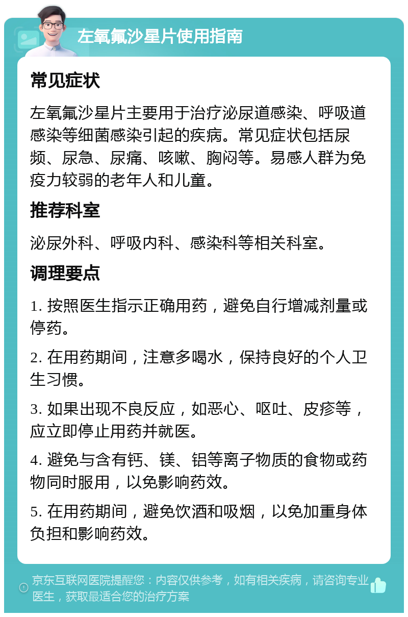 左氧氟沙星片使用指南 常见症状 左氧氟沙星片主要用于治疗泌尿道感染、呼吸道感染等细菌感染引起的疾病。常见症状包括尿频、尿急、尿痛、咳嗽、胸闷等。易感人群为免疫力较弱的老年人和儿童。 推荐科室 泌尿外科、呼吸内科、感染科等相关科室。 调理要点 1. 按照医生指示正确用药，避免自行增减剂量或停药。 2. 在用药期间，注意多喝水，保持良好的个人卫生习惯。 3. 如果出现不良反应，如恶心、呕吐、皮疹等，应立即停止用药并就医。 4. 避免与含有钙、镁、铝等离子物质的食物或药物同时服用，以免影响药效。 5. 在用药期间，避免饮酒和吸烟，以免加重身体负担和影响药效。