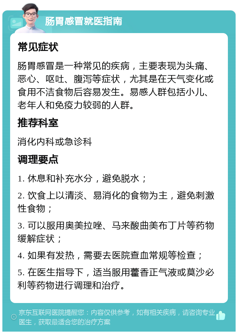 肠胃感冒就医指南 常见症状 肠胃感冒是一种常见的疾病，主要表现为头痛、恶心、呕吐、腹泻等症状，尤其是在天气变化或食用不洁食物后容易发生。易感人群包括小儿、老年人和免疫力较弱的人群。 推荐科室 消化内科或急诊科 调理要点 1. 休息和补充水分，避免脱水； 2. 饮食上以清淡、易消化的食物为主，避免刺激性食物； 3. 可以服用奥美拉唑、马来酸曲美布丁片等药物缓解症状； 4. 如果有发热，需要去医院查血常规等检查； 5. 在医生指导下，适当服用藿香正气液或莫沙必利等药物进行调理和治疗。