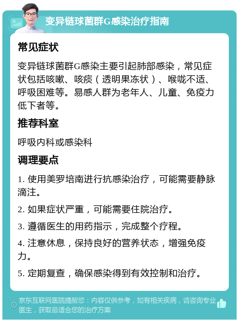 变异链球菌群G感染治疗指南 常见症状 变异链球菌群G感染主要引起肺部感染，常见症状包括咳嗽、咳痰（透明果冻状）、喉咙不适、呼吸困难等。易感人群为老年人、儿童、免疫力低下者等。 推荐科室 呼吸内科或感染科 调理要点 1. 使用美罗培南进行抗感染治疗，可能需要静脉滴注。 2. 如果症状严重，可能需要住院治疗。 3. 遵循医生的用药指示，完成整个疗程。 4. 注意休息，保持良好的营养状态，增强免疫力。 5. 定期复查，确保感染得到有效控制和治疗。