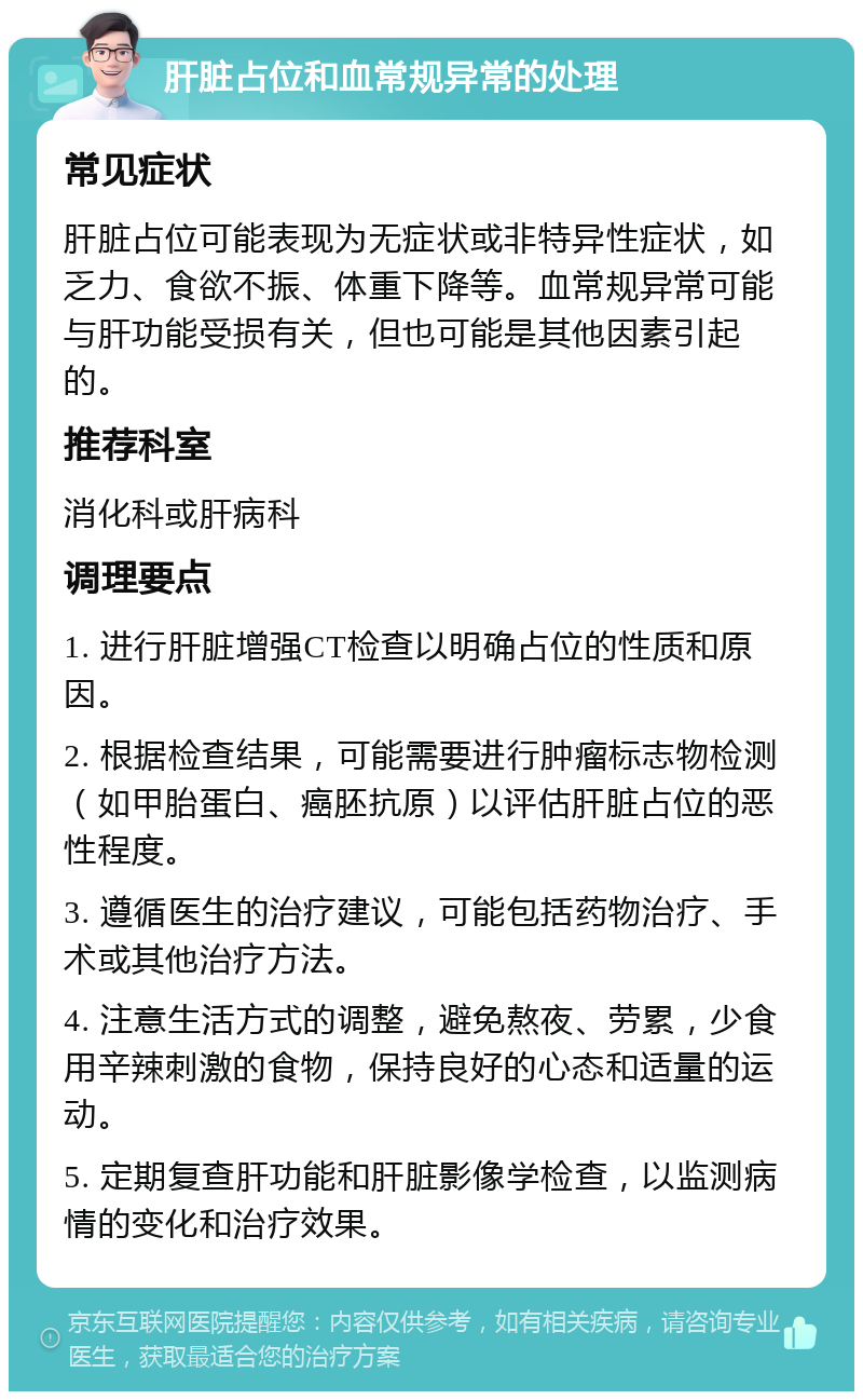 肝脏占位和血常规异常的处理 常见症状 肝脏占位可能表现为无症状或非特异性症状，如乏力、食欲不振、体重下降等。血常规异常可能与肝功能受损有关，但也可能是其他因素引起的。 推荐科室 消化科或肝病科 调理要点 1. 进行肝脏增强CT检查以明确占位的性质和原因。 2. 根据检查结果，可能需要进行肿瘤标志物检测（如甲胎蛋白、癌胚抗原）以评估肝脏占位的恶性程度。 3. 遵循医生的治疗建议，可能包括药物治疗、手术或其他治疗方法。 4. 注意生活方式的调整，避免熬夜、劳累，少食用辛辣刺激的食物，保持良好的心态和适量的运动。 5. 定期复查肝功能和肝脏影像学检查，以监测病情的变化和治疗效果。