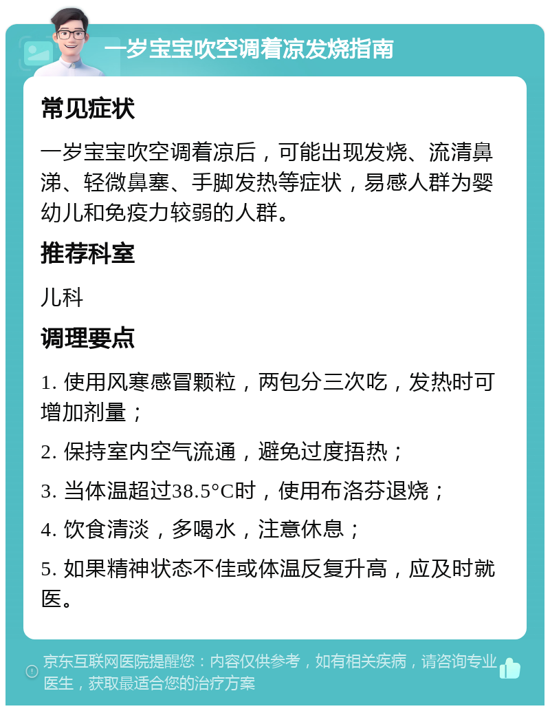 一岁宝宝吹空调着凉发烧指南 常见症状 一岁宝宝吹空调着凉后，可能出现发烧、流清鼻涕、轻微鼻塞、手脚发热等症状，易感人群为婴幼儿和免疫力较弱的人群。 推荐科室 儿科 调理要点 1. 使用风寒感冒颗粒，两包分三次吃，发热时可增加剂量； 2. 保持室内空气流通，避免过度捂热； 3. 当体温超过38.5°C时，使用布洛芬退烧； 4. 饮食清淡，多喝水，注意休息； 5. 如果精神状态不佳或体温反复升高，应及时就医。