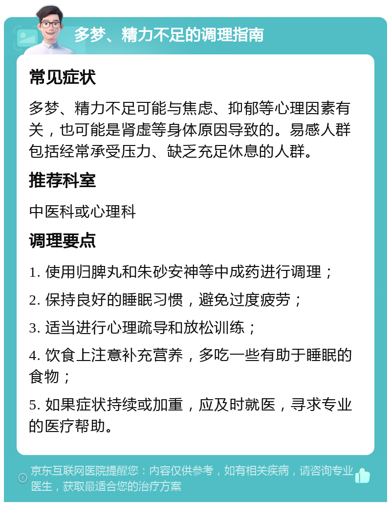 多梦、精力不足的调理指南 常见症状 多梦、精力不足可能与焦虑、抑郁等心理因素有关，也可能是肾虚等身体原因导致的。易感人群包括经常承受压力、缺乏充足休息的人群。 推荐科室 中医科或心理科 调理要点 1. 使用归脾丸和朱砂安神等中成药进行调理； 2. 保持良好的睡眠习惯，避免过度疲劳； 3. 适当进行心理疏导和放松训练； 4. 饮食上注意补充营养，多吃一些有助于睡眠的食物； 5. 如果症状持续或加重，应及时就医，寻求专业的医疗帮助。