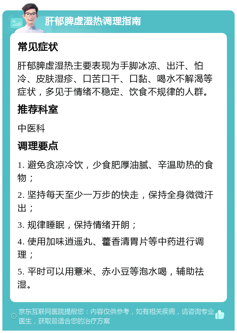 肝郁脾虚湿热调理指南 常见症状 肝郁脾虚湿热主要表现为手脚冰凉、出汗、怕冷、皮肤湿疹、口苦口干、口黏、喝水不解渴等症状，多见于情绪不稳定、饮食不规律的人群。 推荐科室 中医科 调理要点 1. 避免贪凉冷饮，少食肥厚油腻、辛温助热的食物； 2. 坚持每天至少一万步的快走，保持全身微微汗出； 3. 规律睡眠，保持情绪开朗； 4. 使用加味逍遥丸、藿香清胃片等中药进行调理； 5. 平时可以用薏米、赤小豆等泡水喝，辅助祛湿。