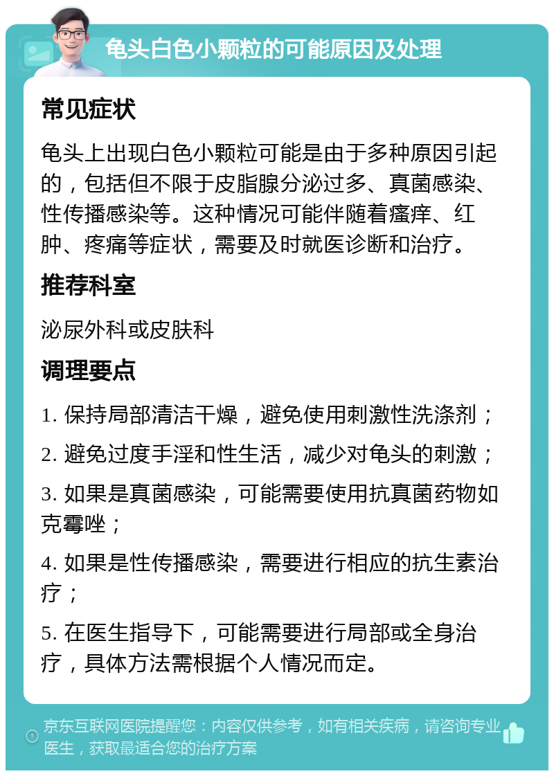 龟头白色小颗粒的可能原因及处理 常见症状 龟头上出现白色小颗粒可能是由于多种原因引起的，包括但不限于皮脂腺分泌过多、真菌感染、性传播感染等。这种情况可能伴随着瘙痒、红肿、疼痛等症状，需要及时就医诊断和治疗。 推荐科室 泌尿外科或皮肤科 调理要点 1. 保持局部清洁干燥，避免使用刺激性洗涤剂； 2. 避免过度手淫和性生活，减少对龟头的刺激； 3. 如果是真菌感染，可能需要使用抗真菌药物如克霉唑； 4. 如果是性传播感染，需要进行相应的抗生素治疗； 5. 在医生指导下，可能需要进行局部或全身治疗，具体方法需根据个人情况而定。