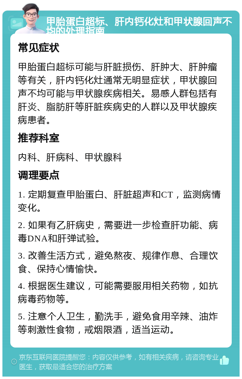 甲胎蛋白超标、肝内钙化灶和甲状腺回声不均的处理指南 常见症状 甲胎蛋白超标可能与肝脏损伤、肝肿大、肝肿瘤等有关，肝内钙化灶通常无明显症状，甲状腺回声不均可能与甲状腺疾病相关。易感人群包括有肝炎、脂肪肝等肝脏疾病史的人群以及甲状腺疾病患者。 推荐科室 内科、肝病科、甲状腺科 调理要点 1. 定期复查甲胎蛋白、肝脏超声和CT，监测病情变化。 2. 如果有乙肝病史，需要进一步检查肝功能、病毒DNA和肝弹试验。 3. 改善生活方式，避免熬夜、规律作息、合理饮食、保持心情愉快。 4. 根据医生建议，可能需要服用相关药物，如抗病毒药物等。 5. 注意个人卫生，勤洗手，避免食用辛辣、油炸等刺激性食物，戒烟限酒，适当运动。