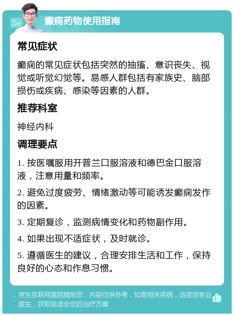 癫痫药物使用指南 常见症状 癫痫的常见症状包括突然的抽搐、意识丧失、视觉或听觉幻觉等。易感人群包括有家族史、脑部损伤或疾病、感染等因素的人群。 推荐科室 神经内科 调理要点 1. 按医嘱服用开普兰口服溶液和德巴金口服溶液，注意用量和频率。 2. 避免过度疲劳、情绪激动等可能诱发癫痫发作的因素。 3. 定期复诊，监测病情变化和药物副作用。 4. 如果出现不适症状，及时就诊。 5. 遵循医生的建议，合理安排生活和工作，保持良好的心态和作息习惯。