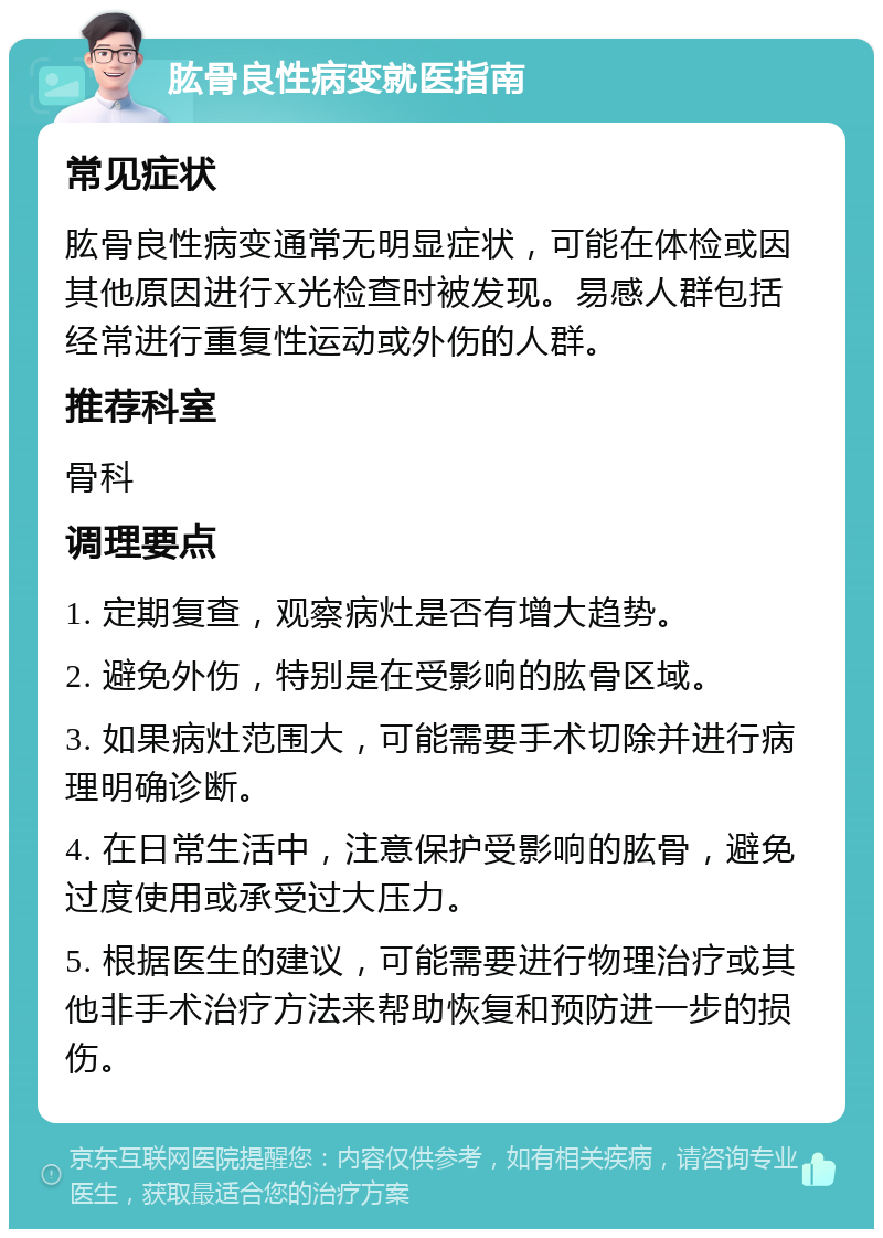 肱骨良性病变就医指南 常见症状 肱骨良性病变通常无明显症状，可能在体检或因其他原因进行X光检查时被发现。易感人群包括经常进行重复性运动或外伤的人群。 推荐科室 骨科 调理要点 1. 定期复查，观察病灶是否有增大趋势。 2. 避免外伤，特别是在受影响的肱骨区域。 3. 如果病灶范围大，可能需要手术切除并进行病理明确诊断。 4. 在日常生活中，注意保护受影响的肱骨，避免过度使用或承受过大压力。 5. 根据医生的建议，可能需要进行物理治疗或其他非手术治疗方法来帮助恢复和预防进一步的损伤。